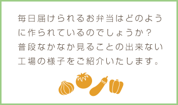 毎日届けられるお弁当はどのように作られているのでしょうか？普段なかなか見ることの出来ない工場の様子をご紹介いたします。